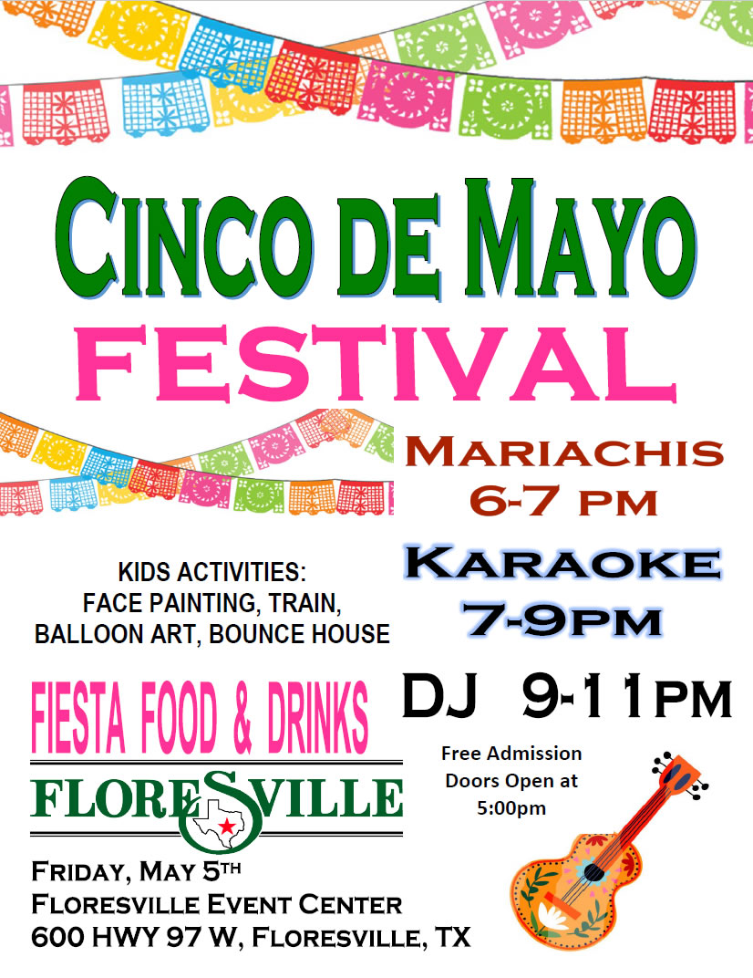 Cinco de Mayo Festival. Floresville, Texas. Floresville Event Center. Thursday, May 5, 2023. Kids face painting, train, balloon art, bounce house, fiesta food and drinks. Mariachis: 6–7 pm. Karaoke: 7–9 pm. DJ: 9–11 pm. Free admission! Doors open at 5pm