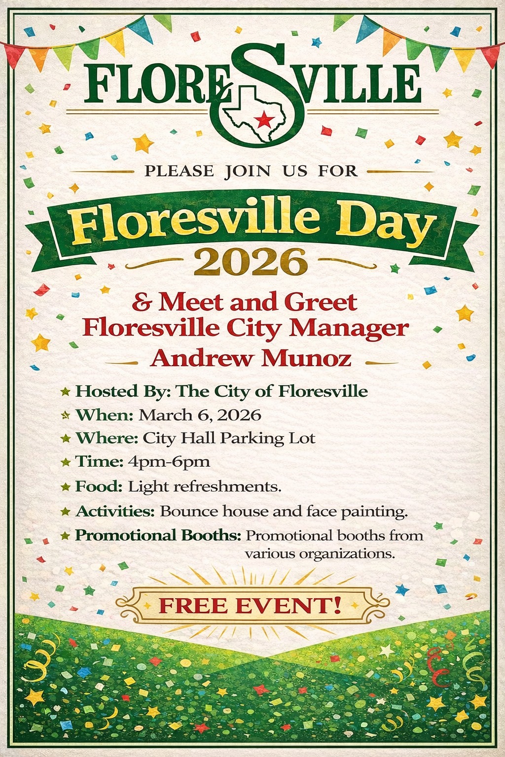 Floresville Day 2026 & Meet and Greet Floresville City Manager Andrew Munoz. Hosted By: The City of Floresville. When: March 6, 2026. Where: City Hall Parking Lot. Time: 4pm-6pm. Food: Light refreshments. Activities: Bounce house and face painting. Promotional Booths: Promotional booths from various organizations. Free Event!