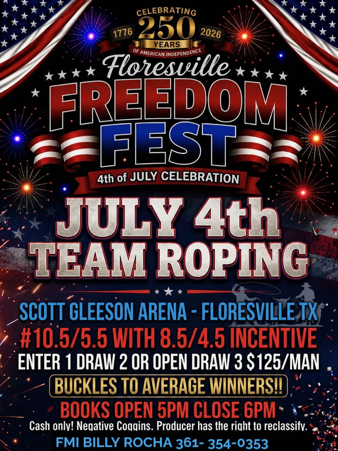 Saturday, July 4, 2026: Team roping at the Scott Gleeson Arena at Floresville Event Center. #10.5/5.5 with 8.5/4.5 incentive. Enter 1 draw 2 or open draw 3. $125/man. Buckles to average winners! Books open 5 p.m., close 6 p.m. Cash only! Negative coggins. Producer has the right to reclassify. For more information, contact Billy Rocha @ (361) 354-0353.